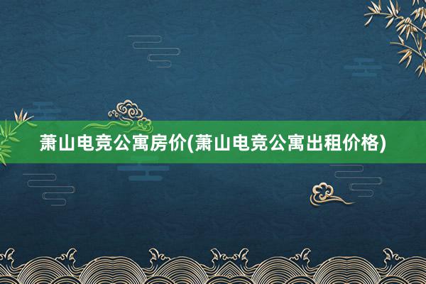 萧山电竞公寓房价(萧山电竞公寓出租价格)