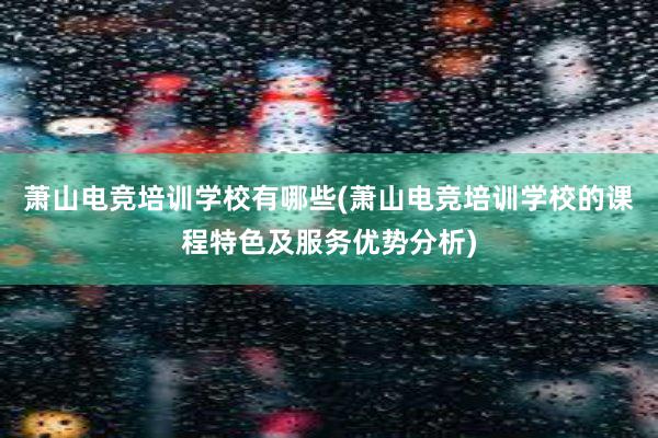 萧山电竞培训学校有哪些(萧山电竞培训学校的课程特色及服务优势分析)