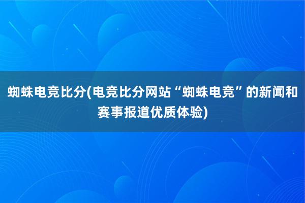 蜘蛛电竞比分(电竞比分网站“蜘蛛电竞”的新闻和赛事报道优质体验)