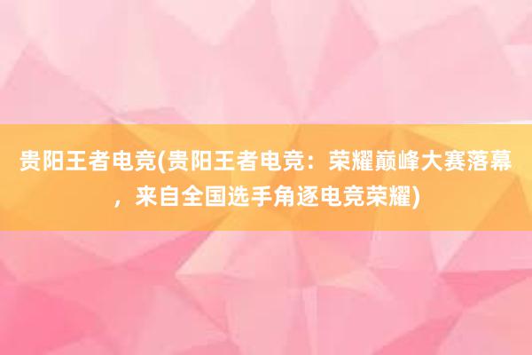 贵阳王者电竞(贵阳王者电竞：荣耀巅峰大赛落幕，来自全国选手角逐电竞荣耀)