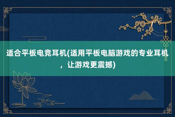 适合平板电竞耳机(适用平板电脑游戏的专业耳机，让游戏更震撼)