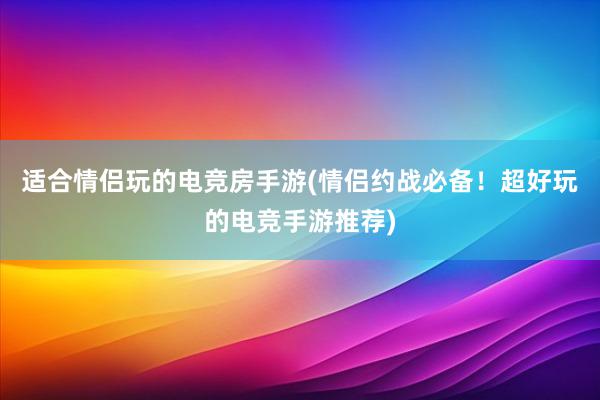 适合情侣玩的电竞房手游(情侣约战必备！超好玩的电竞手游推荐)