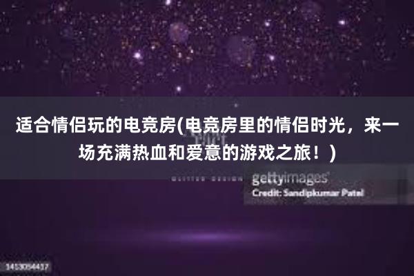 适合情侣玩的电竞房(电竞房里的情侣时光，来一场充满热血和爱意的游戏之旅！)