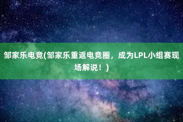 邹家乐电竞(邹家乐重返电竞圈，成为LPL小组赛现场解说！)