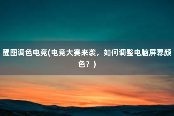 醒图调色电竞(电竞大赛来袭，如何调整电脑屏幕颜色？)