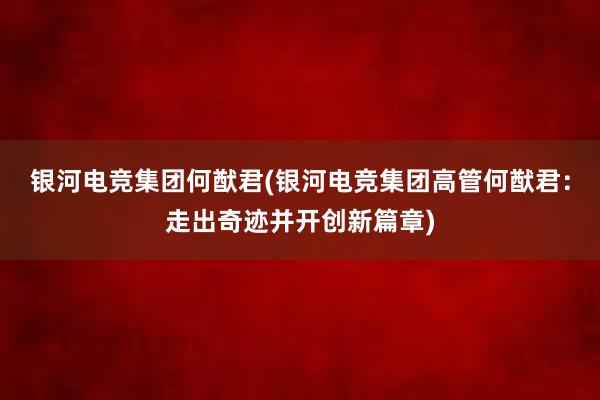 银河电竞集团何猷君(银河电竞集团高管何猷君：走出奇迹并开创新篇章)