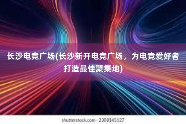 长沙电竞广场(长沙新开电竞广场，为电竞爱好者打造最佳聚集地)