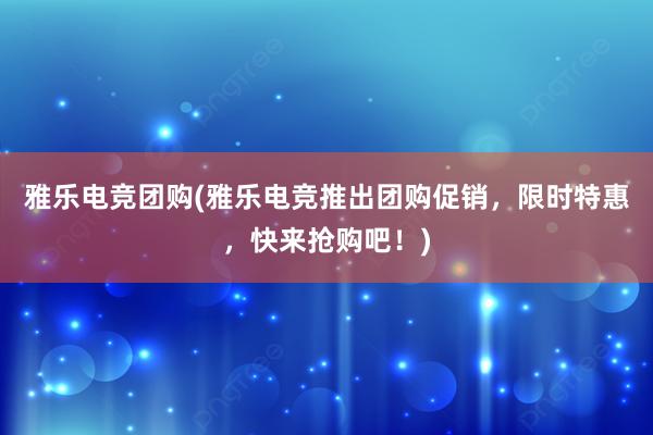 雅乐电竞团购(雅乐电竞推出团购促销，限时特惠，快来抢购吧！)