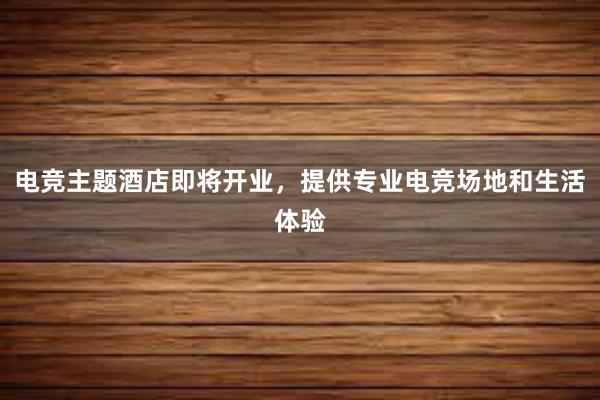 电竞主题酒店即将开业，提供专业电竞场地和生活体验