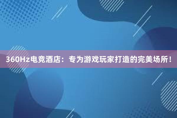 360Hz电竞酒店：专为游戏玩家打造的完美场所！