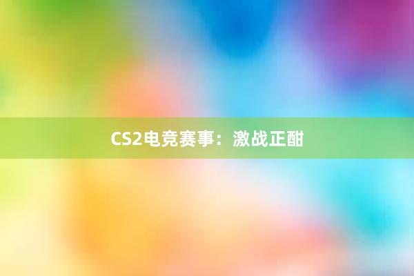 CS2电竞赛事：激战正酣