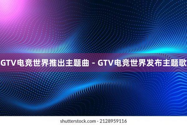 GTV电竞世界推出主题曲 - GTV电竞世界发布主题歌