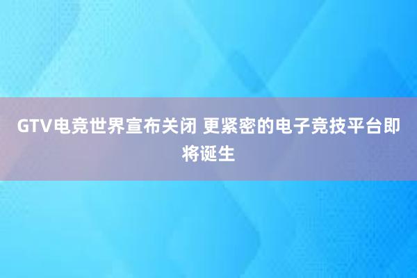 GTV电竞世界宣布关闭 更紧密的电子竞技平台即将诞生