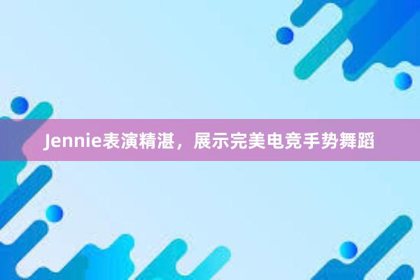 Jennie表演精湛，展示完美电竞手势舞蹈