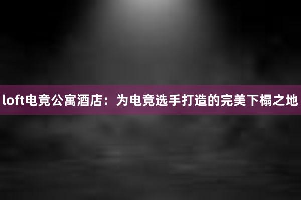 loft电竞公寓酒店：为电竞选手打造的完美下榻之地