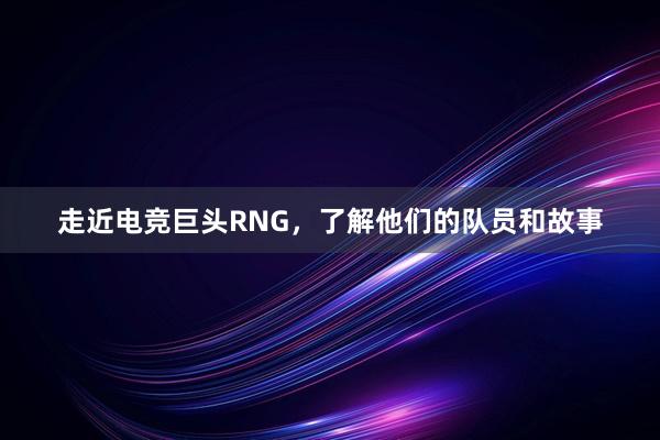 走近电竞巨头RNG，了解他们的队员和故事