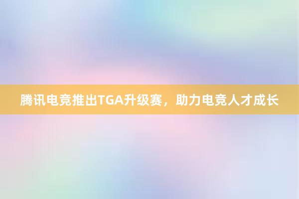 腾讯电竞推出TGA升级赛，助力电竞人才成长