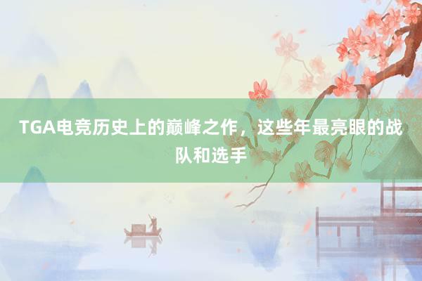 TGA电竞历史上的巅峰之作，这些年最亮眼的战队和选手