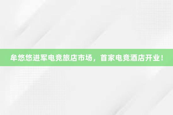 牟悠悠进军电竞旅店市场，首家电竞酒店开业！