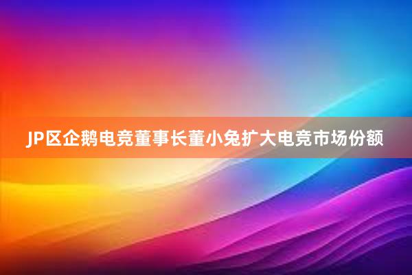 JP区企鹅电竞董事长董小兔扩大电竞市场份额