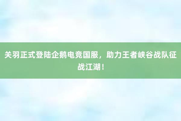 关羽正式登陆企鹅电竞国服，助力王者峡谷战队征战江湖！