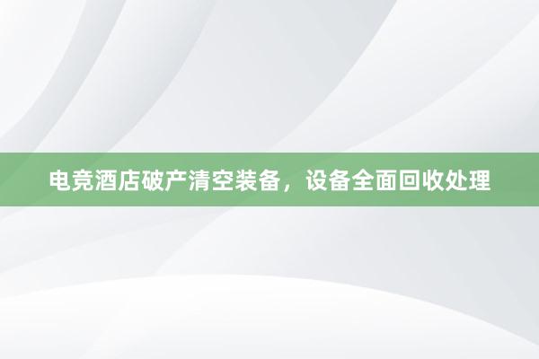 电竞酒店破产清空装备，设备全面回收处理