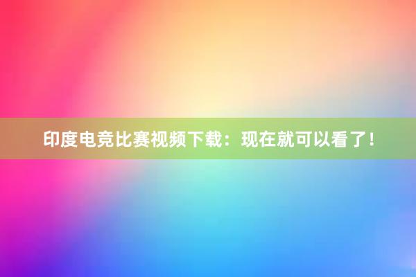 印度电竞比赛视频下载：现在就可以看了！