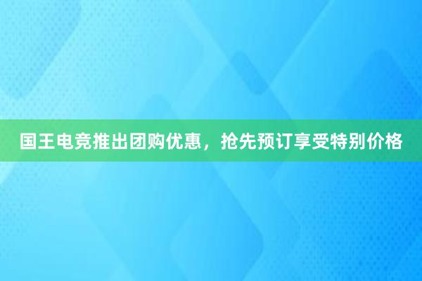 国王电竞推出团购优惠，抢先预订享受特别价格