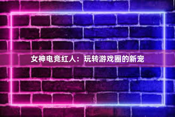 女神电竞红人：玩转游戏圈的新宠