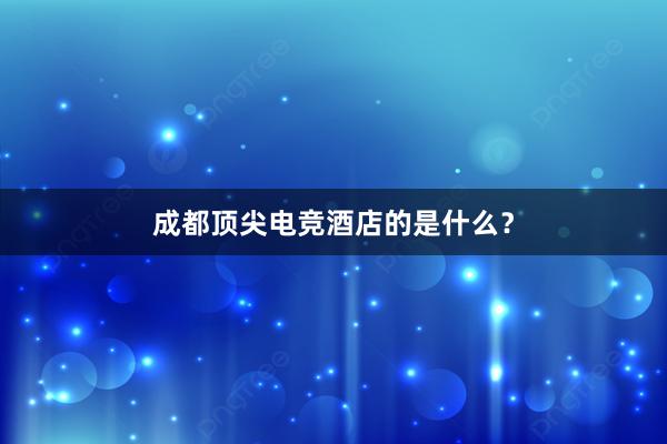 成都顶尖电竞酒店的是什么？