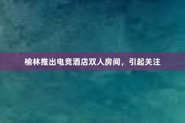 榆林推出电竞酒店双人房间，引起关注