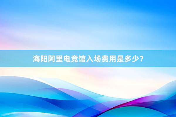 海阳阿里电竞馆入场费用是多少？