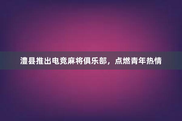 澧县推出电竞麻将俱乐部，点燃青年热情