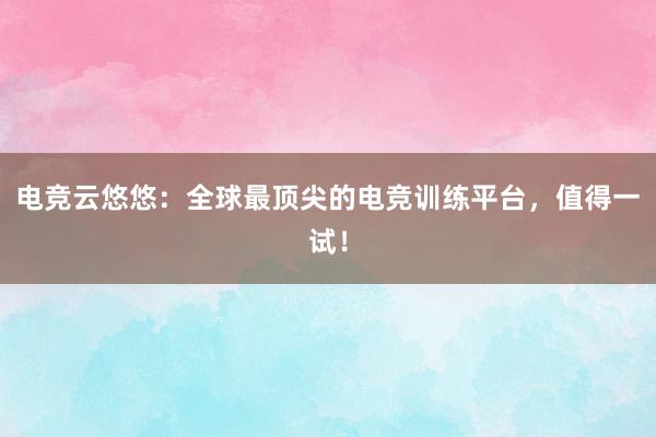 电竞云悠悠：全球最顶尖的电竞训练平台，值得一试！