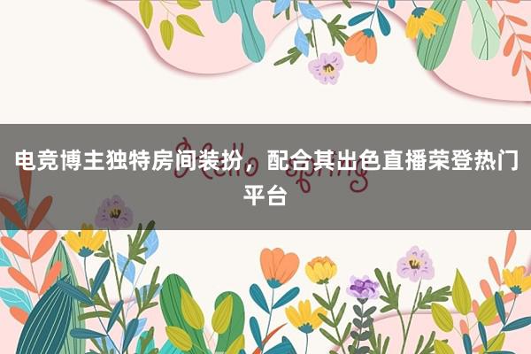 电竞博主独特房间装扮，配合其出色直播荣登热门平台