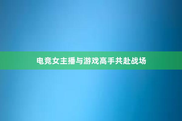 电竞女主播与游戏高手共赴战场