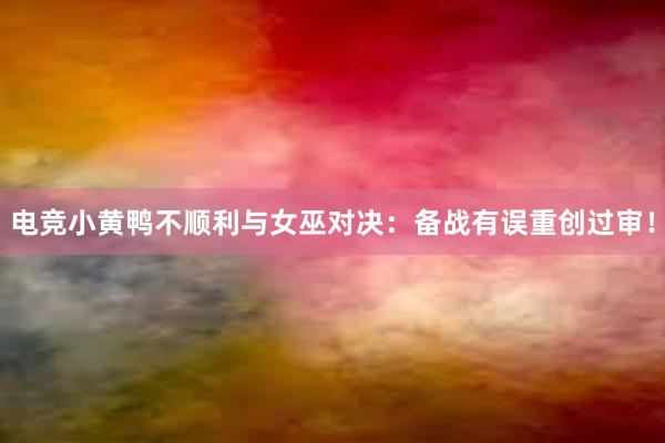 电竞小黄鸭不顺利与女巫对决：备战有误重创过审！