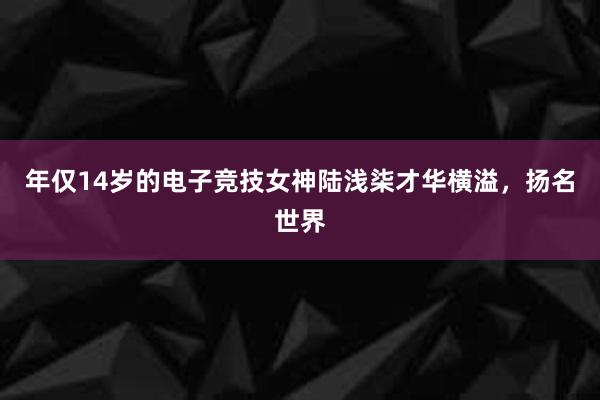 年仅14岁的电子竞技女神陆浅柒才华横溢，扬名世界