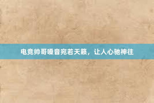 电竞帅哥嗓音宛若天籁，让人心驰神往