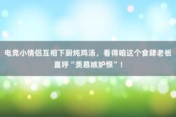 电竞小情侣互相下厨炖鸡汤，看得咱这个食肆老板直呼“羡慕嫉妒恨”！