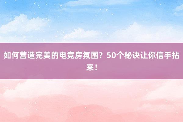 如何营造完美的电竞房氛围？50个秘诀让你信手拈来！