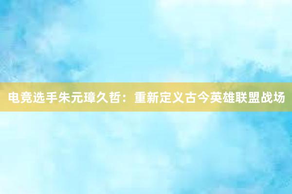 电竞选手朱元璋久哲：重新定义古今英雄联盟战场