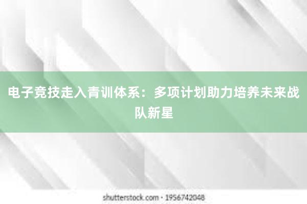 电子竞技走入青训体系：多项计划助力培养未来战队新星