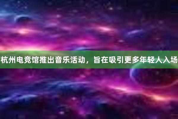 杭州电竞馆推出音乐活动，旨在吸引更多年轻人入场