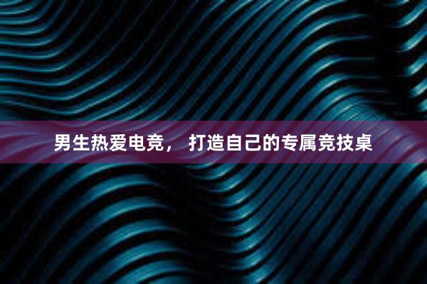 男生热爱电竞， 打造自己的专属竞技桌