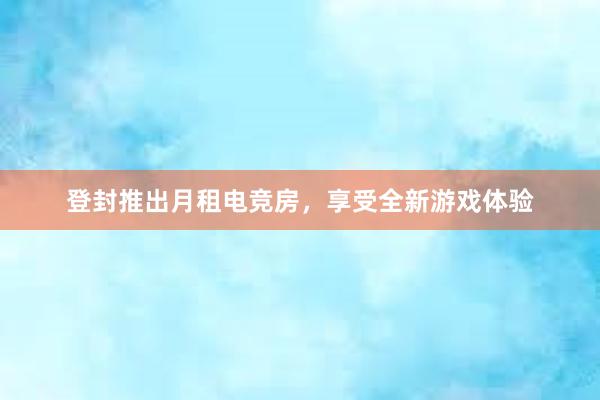 登封推出月租电竞房，享受全新游戏体验