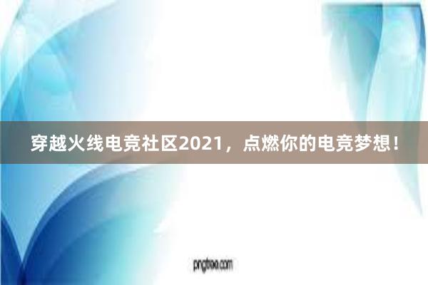 穿越火线电竞社区2021，点燃你的电竞梦想！