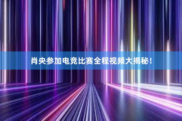 肖央参加电竞比赛全程视频大揭秘！