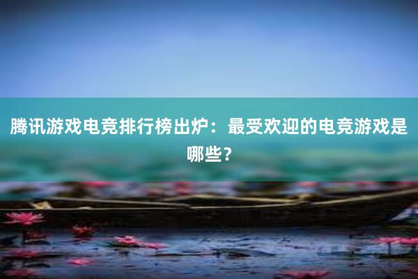 腾讯游戏电竞排行榜出炉：最受欢迎的电竞游戏是哪些？