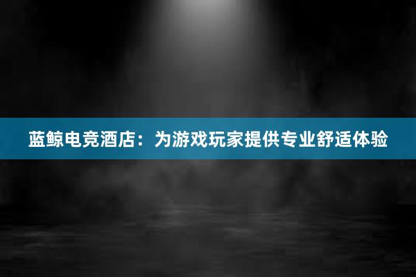 蓝鲸电竞酒店：为游戏玩家提供专业舒适体验